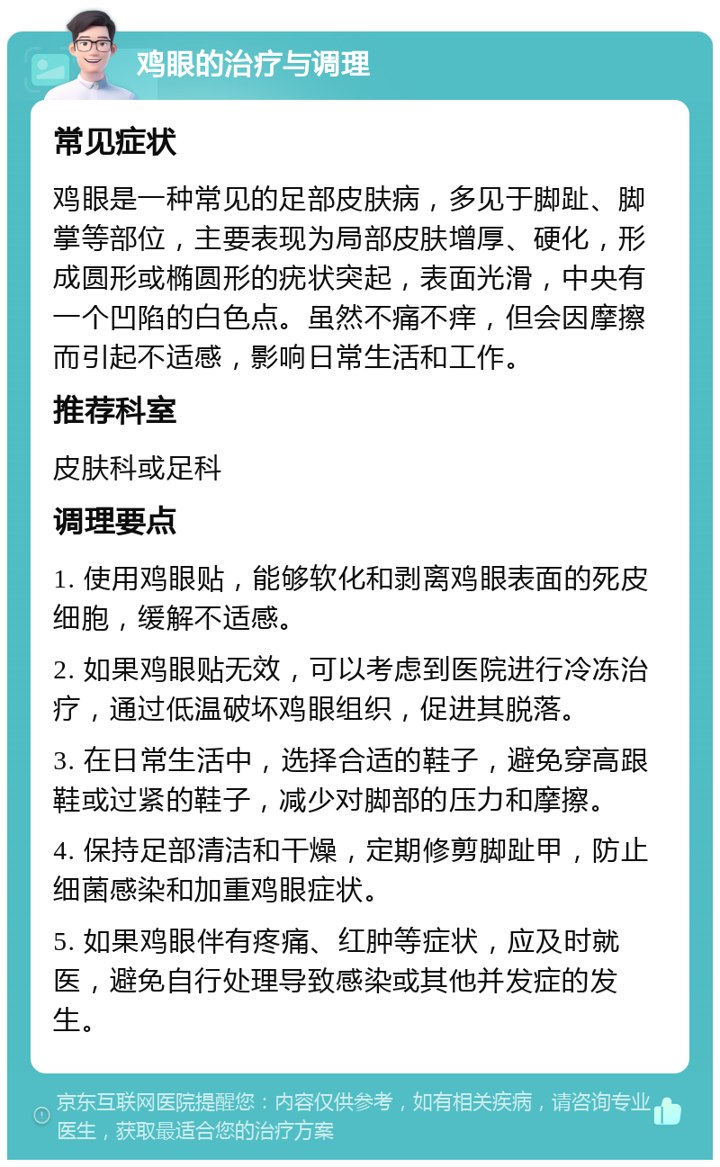 鸡眼的治疗与调理 常见症状 鸡眼是一种常见的足部皮肤病，多见于脚趾、脚掌等部位，主要表现为局部皮肤增厚、硬化，形成圆形或椭圆形的疣状突起，表面光滑，中央有一个凹陷的白色点。虽然不痛不痒，但会因摩擦而引起不适感，影响日常生活和工作。 推荐科室 皮肤科或足科 调理要点 1. 使用鸡眼贴，能够软化和剥离鸡眼表面的死皮细胞，缓解不适感。 2. 如果鸡眼贴无效，可以考虑到医院进行冷冻治疗，通过低温破坏鸡眼组织，促进其脱落。 3. 在日常生活中，选择合适的鞋子，避免穿高跟鞋或过紧的鞋子，减少对脚部的压力和摩擦。 4. 保持足部清洁和干燥，定期修剪脚趾甲，防止细菌感染和加重鸡眼症状。 5. 如果鸡眼伴有疼痛、红肿等症状，应及时就医，避免自行处理导致感染或其他并发症的发生。