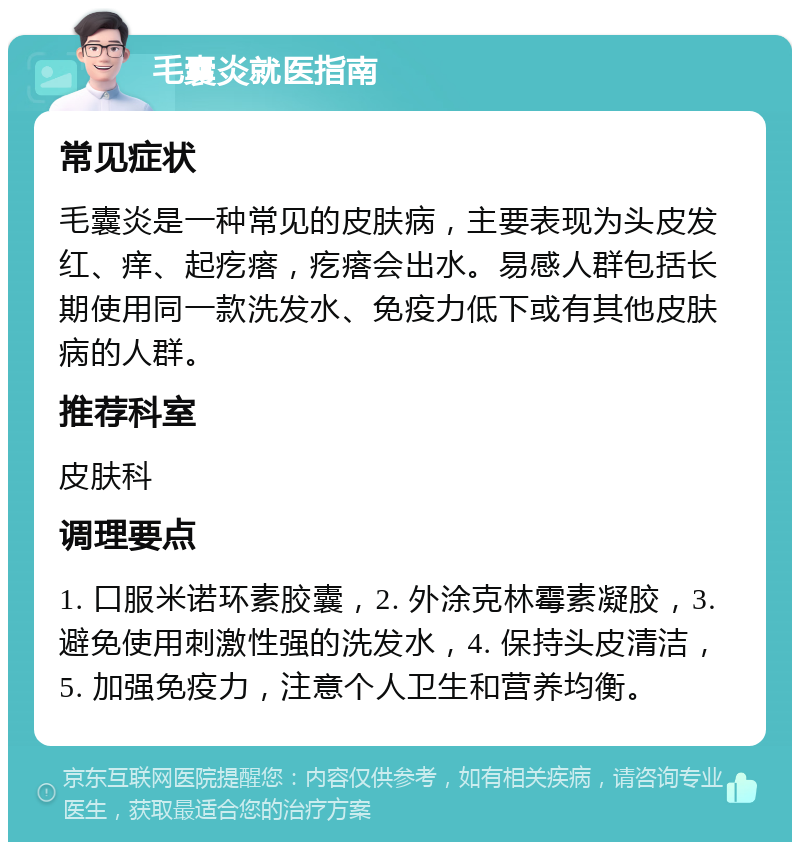 毛囊炎就医指南 常见症状 毛囊炎是一种常见的皮肤病，主要表现为头皮发红、痒、起疙瘩，疙瘩会出水。易感人群包括长期使用同一款洗发水、免疫力低下或有其他皮肤病的人群。 推荐科室 皮肤科 调理要点 1. 口服米诺环素胶囊，2. 外涂克林霉素凝胶，3. 避免使用刺激性强的洗发水，4. 保持头皮清洁，5. 加强免疫力，注意个人卫生和营养均衡。