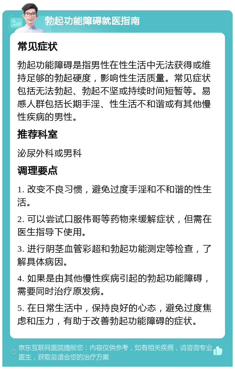 勃起功能障碍就医指南 常见症状 勃起功能障碍是指男性在性生活中无法获得或维持足够的勃起硬度，影响性生活质量。常见症状包括无法勃起、勃起不坚或持续时间短暂等。易感人群包括长期手淫、性生活不和谐或有其他慢性疾病的男性。 推荐科室 泌尿外科或男科 调理要点 1. 改变不良习惯，避免过度手淫和不和谐的性生活。 2. 可以尝试口服伟哥等药物来缓解症状，但需在医生指导下使用。 3. 进行阴茎血管彩超和勃起功能测定等检查，了解具体病因。 4. 如果是由其他慢性疾病引起的勃起功能障碍，需要同时治疗原发病。 5. 在日常生活中，保持良好的心态，避免过度焦虑和压力，有助于改善勃起功能障碍的症状。