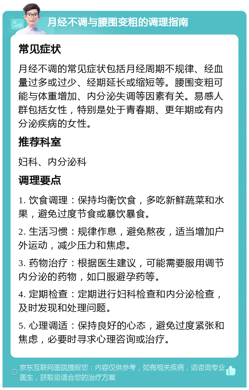 月经不调与腰围变粗的调理指南 常见症状 月经不调的常见症状包括月经周期不规律、经血量过多或过少、经期延长或缩短等。腰围变粗可能与体重增加、内分泌失调等因素有关。易感人群包括女性，特别是处于青春期、更年期或有内分泌疾病的女性。 推荐科室 妇科、内分泌科 调理要点 1. 饮食调理：保持均衡饮食，多吃新鲜蔬菜和水果，避免过度节食或暴饮暴食。 2. 生活习惯：规律作息，避免熬夜，适当增加户外运动，减少压力和焦虑。 3. 药物治疗：根据医生建议，可能需要服用调节内分泌的药物，如口服避孕药等。 4. 定期检查：定期进行妇科检查和内分泌检查，及时发现和处理问题。 5. 心理调适：保持良好的心态，避免过度紧张和焦虑，必要时寻求心理咨询或治疗。