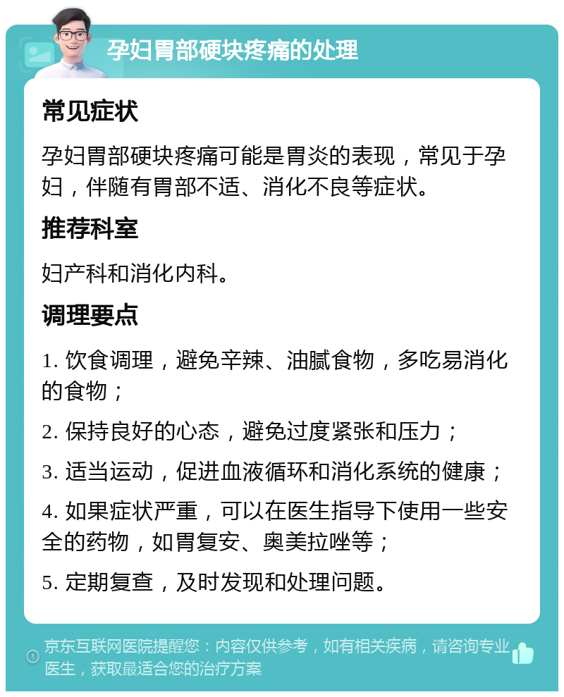 孕妇胃部硬块疼痛的处理 常见症状 孕妇胃部硬块疼痛可能是胃炎的表现，常见于孕妇，伴随有胃部不适、消化不良等症状。 推荐科室 妇产科和消化内科。 调理要点 1. 饮食调理，避免辛辣、油腻食物，多吃易消化的食物； 2. 保持良好的心态，避免过度紧张和压力； 3. 适当运动，促进血液循环和消化系统的健康； 4. 如果症状严重，可以在医生指导下使用一些安全的药物，如胃复安、奥美拉唑等； 5. 定期复查，及时发现和处理问题。