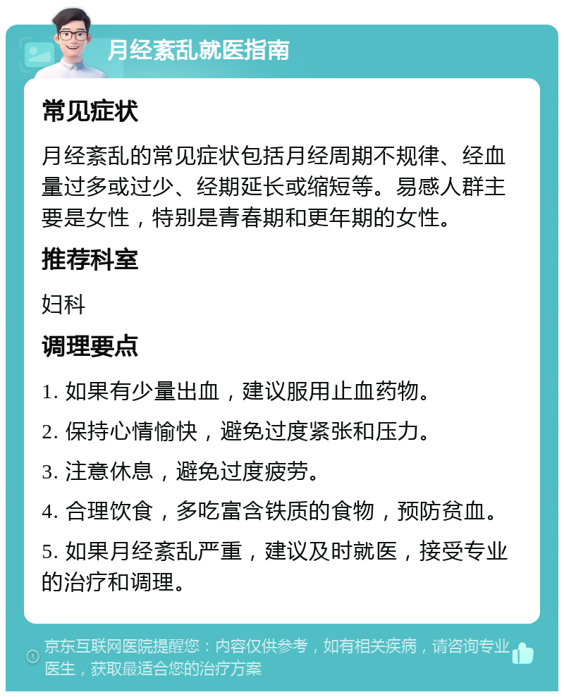 月经紊乱就医指南 常见症状 月经紊乱的常见症状包括月经周期不规律、经血量过多或过少、经期延长或缩短等。易感人群主要是女性，特别是青春期和更年期的女性。 推荐科室 妇科 调理要点 1. 如果有少量出血，建议服用止血药物。 2. 保持心情愉快，避免过度紧张和压力。 3. 注意休息，避免过度疲劳。 4. 合理饮食，多吃富含铁质的食物，预防贫血。 5. 如果月经紊乱严重，建议及时就医，接受专业的治疗和调理。