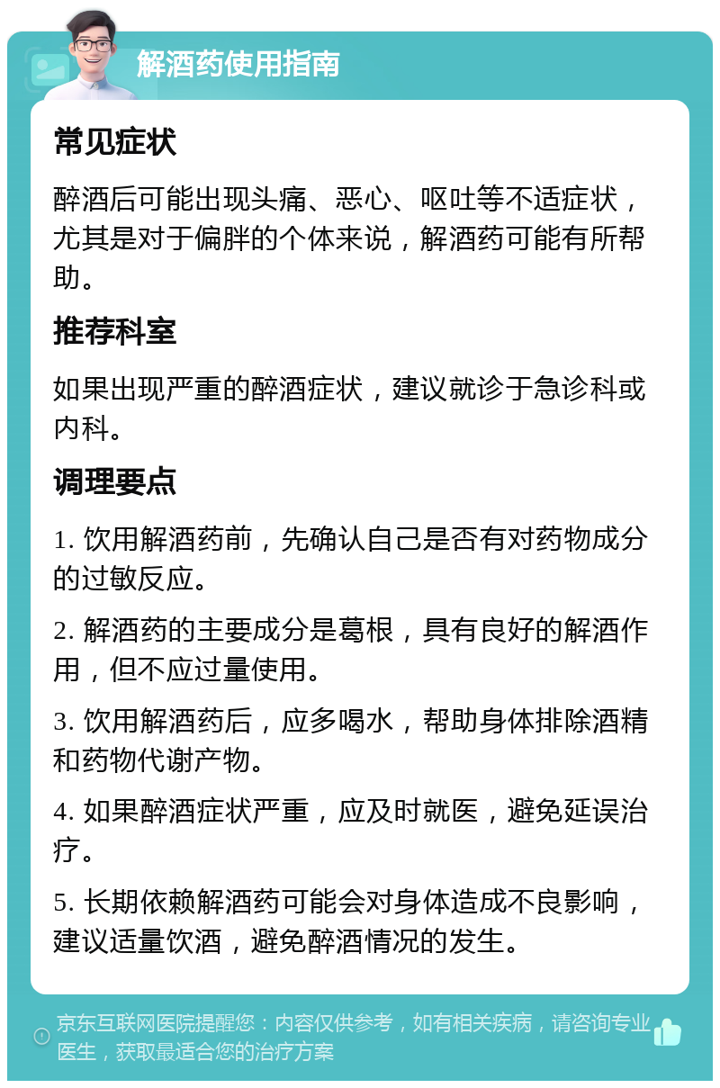 解酒药使用指南 常见症状 醉酒后可能出现头痛、恶心、呕吐等不适症状，尤其是对于偏胖的个体来说，解酒药可能有所帮助。 推荐科室 如果出现严重的醉酒症状，建议就诊于急诊科或内科。 调理要点 1. 饮用解酒药前，先确认自己是否有对药物成分的过敏反应。 2. 解酒药的主要成分是葛根，具有良好的解酒作用，但不应过量使用。 3. 饮用解酒药后，应多喝水，帮助身体排除酒精和药物代谢产物。 4. 如果醉酒症状严重，应及时就医，避免延误治疗。 5. 长期依赖解酒药可能会对身体造成不良影响，建议适量饮酒，避免醉酒情况的发生。