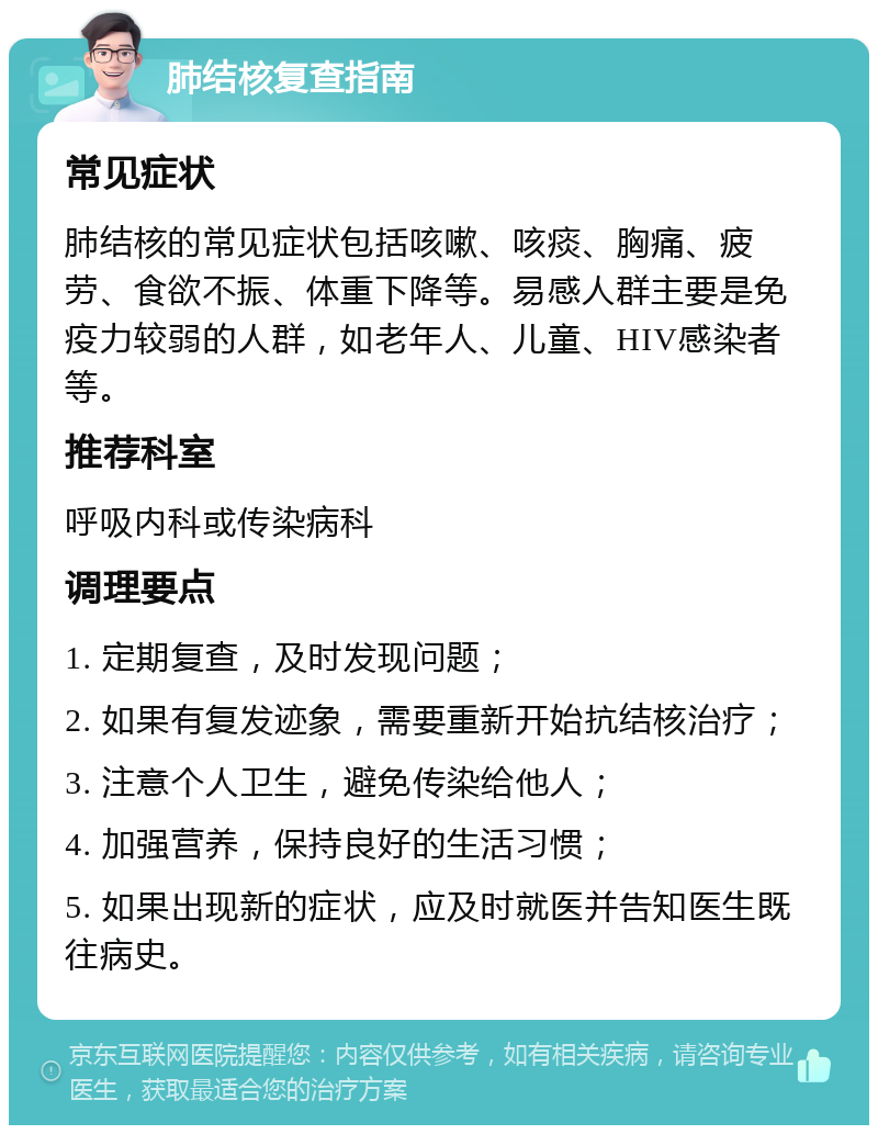 肺结核复查指南 常见症状 肺结核的常见症状包括咳嗽、咳痰、胸痛、疲劳、食欲不振、体重下降等。易感人群主要是免疫力较弱的人群，如老年人、儿童、HIV感染者等。 推荐科室 呼吸内科或传染病科 调理要点 1. 定期复查，及时发现问题； 2. 如果有复发迹象，需要重新开始抗结核治疗； 3. 注意个人卫生，避免传染给他人； 4. 加强营养，保持良好的生活习惯； 5. 如果出现新的症状，应及时就医并告知医生既往病史。