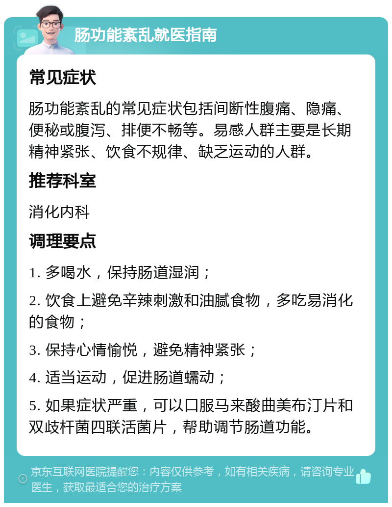 肠功能紊乱就医指南 常见症状 肠功能紊乱的常见症状包括间断性腹痛、隐痛、便秘或腹泻、排便不畅等。易感人群主要是长期精神紧张、饮食不规律、缺乏运动的人群。 推荐科室 消化内科 调理要点 1. 多喝水，保持肠道湿润； 2. 饮食上避免辛辣刺激和油腻食物，多吃易消化的食物； 3. 保持心情愉悦，避免精神紧张； 4. 适当运动，促进肠道蠕动； 5. 如果症状严重，可以口服马来酸曲美布汀片和双歧杆菌四联活菌片，帮助调节肠道功能。