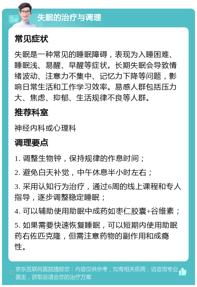 失眠的治疗与调理 常见症状 失眠是一种常见的睡眠障碍，表现为入睡困难、睡眠浅、易醒、早醒等症状。长期失眠会导致情绪波动、注意力不集中、记忆力下降等问题，影响日常生活和工作学习效率。易感人群包括压力大、焦虑、抑郁、生活规律不良等人群。 推荐科室 神经内科或心理科 调理要点 1. 调整生物钟，保持规律的作息时间； 2. 避免白天补觉，中午休息半小时左右； 3. 采用认知行为治疗，通过6周的线上课程和专人指导，逐步调整稳定睡眠； 4. 可以辅助使用助眠中成药如枣仁胶囊+谷维素； 5. 如果需要快速恢复睡眠，可以短期内使用助眠药右佐匹克隆，但需注意药物的副作用和成瘾性。