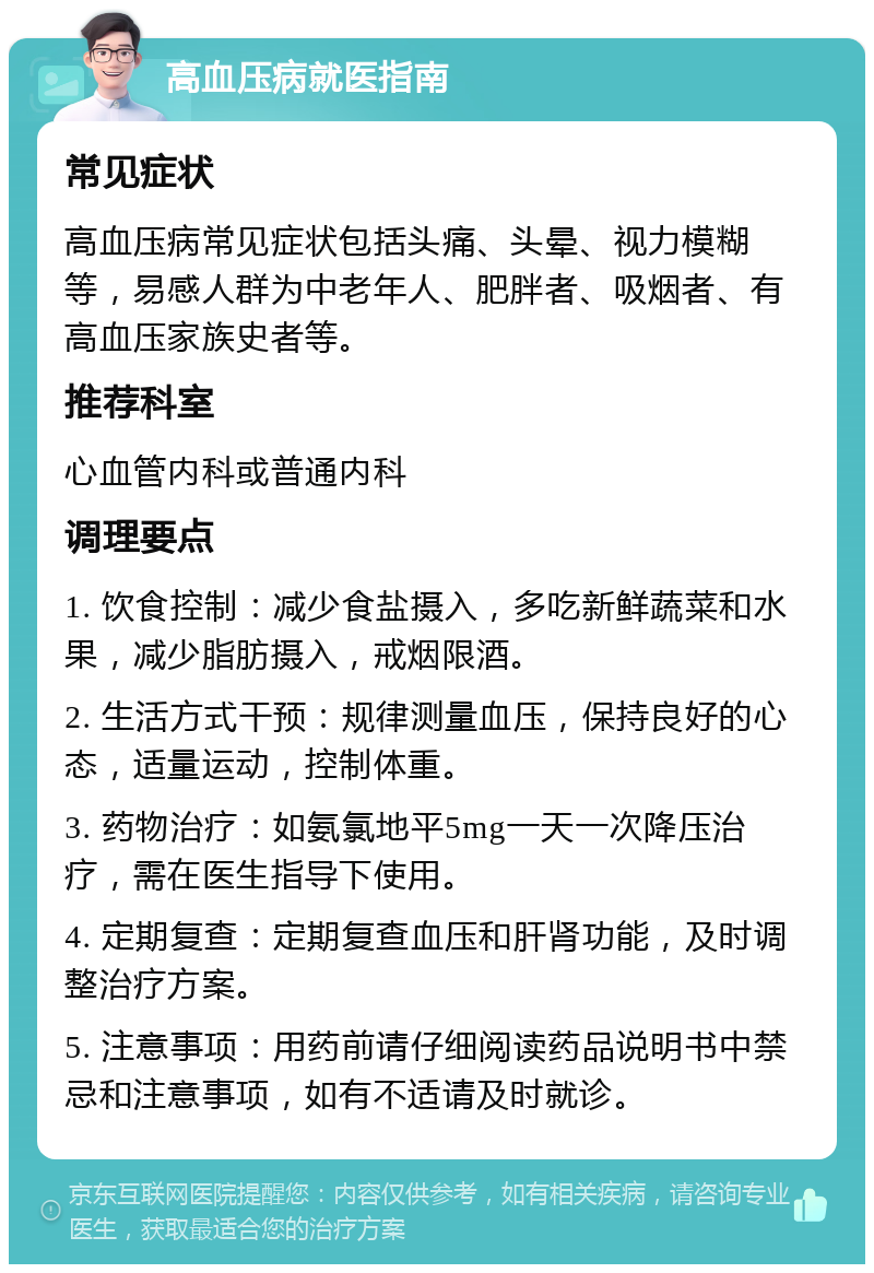 高血压病就医指南 常见症状 高血压病常见症状包括头痛、头晕、视力模糊等，易感人群为中老年人、肥胖者、吸烟者、有高血压家族史者等。 推荐科室 心血管内科或普通内科 调理要点 1. 饮食控制：减少食盐摄入，多吃新鲜蔬菜和水果，减少脂肪摄入，戒烟限酒。 2. 生活方式干预：规律测量血压，保持良好的心态，适量运动，控制体重。 3. 药物治疗：如氨氯地平5mg一天一次降压治疗，需在医生指导下使用。 4. 定期复查：定期复查血压和肝肾功能，及时调整治疗方案。 5. 注意事项：用药前请仔细阅读药品说明书中禁忌和注意事项，如有不适请及时就诊。