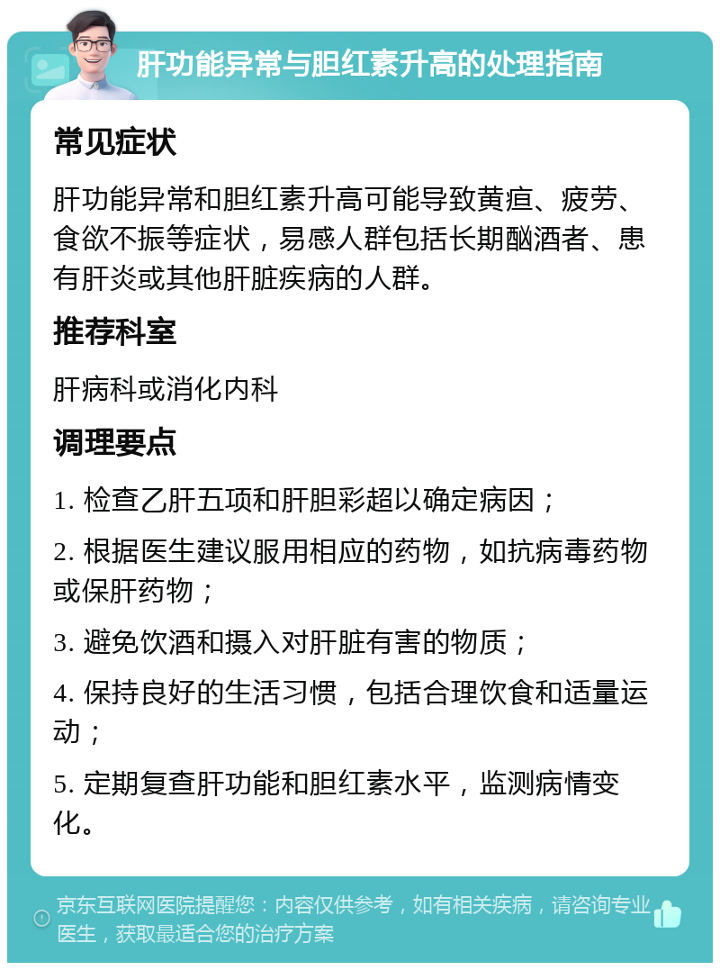 肝功能异常与胆红素升高的处理指南 常见症状 肝功能异常和胆红素升高可能导致黄疸、疲劳、食欲不振等症状，易感人群包括长期酗酒者、患有肝炎或其他肝脏疾病的人群。 推荐科室 肝病科或消化内科 调理要点 1. 检查乙肝五项和肝胆彩超以确定病因； 2. 根据医生建议服用相应的药物，如抗病毒药物或保肝药物； 3. 避免饮酒和摄入对肝脏有害的物质； 4. 保持良好的生活习惯，包括合理饮食和适量运动； 5. 定期复查肝功能和胆红素水平，监测病情变化。