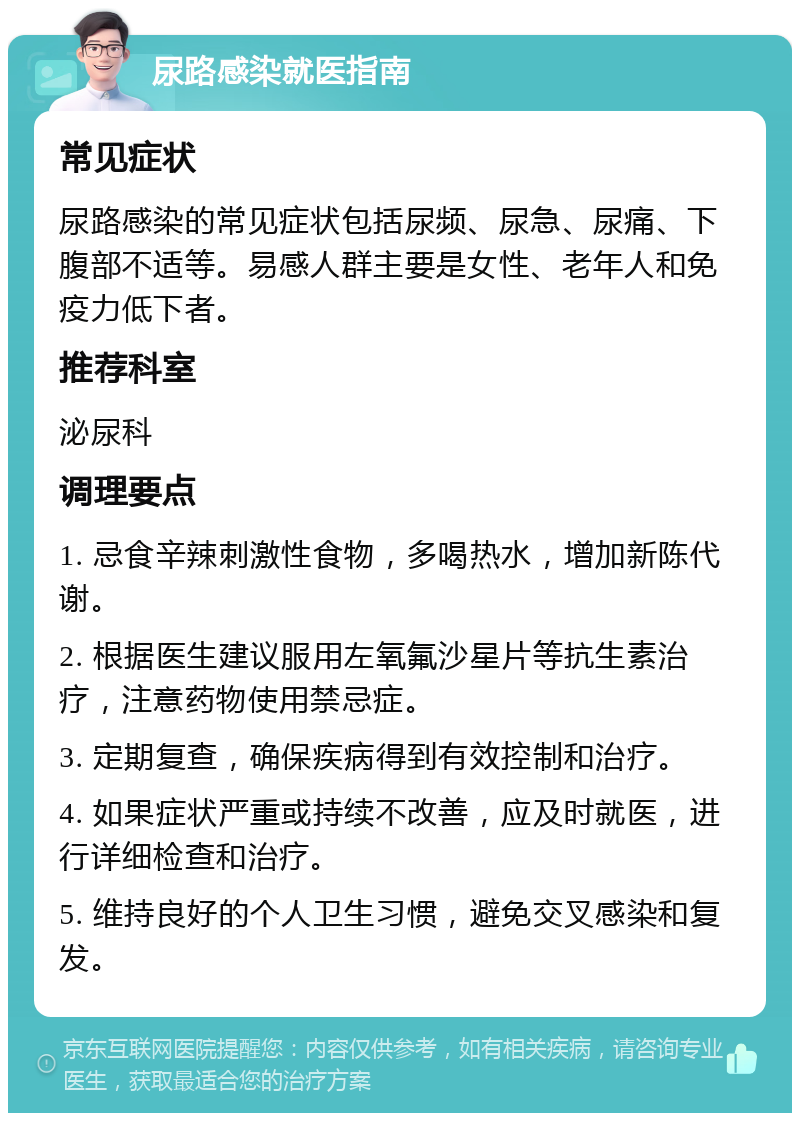 尿路感染就医指南 常见症状 尿路感染的常见症状包括尿频、尿急、尿痛、下腹部不适等。易感人群主要是女性、老年人和免疫力低下者。 推荐科室 泌尿科 调理要点 1. 忌食辛辣刺激性食物，多喝热水，增加新陈代谢。 2. 根据医生建议服用左氧氟沙星片等抗生素治疗，注意药物使用禁忌症。 3. 定期复查，确保疾病得到有效控制和治疗。 4. 如果症状严重或持续不改善，应及时就医，进行详细检查和治疗。 5. 维持良好的个人卫生习惯，避免交叉感染和复发。