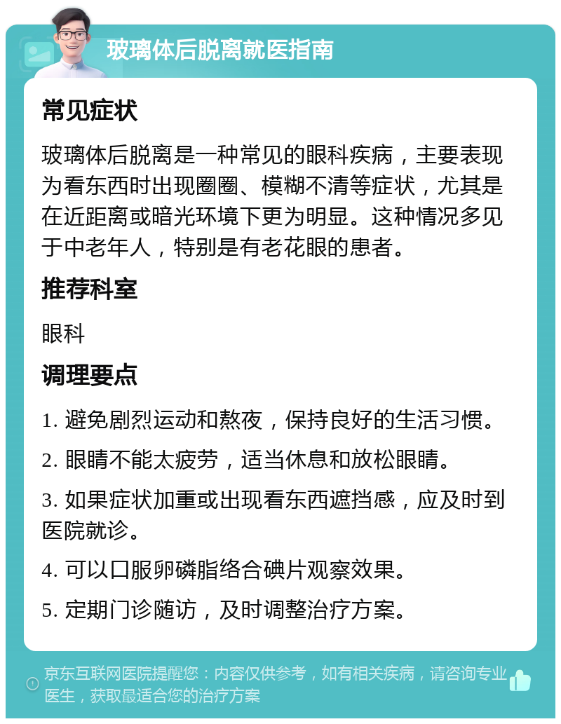 玻璃体后脱离就医指南 常见症状 玻璃体后脱离是一种常见的眼科疾病，主要表现为看东西时出现圈圈、模糊不清等症状，尤其是在近距离或暗光环境下更为明显。这种情况多见于中老年人，特别是有老花眼的患者。 推荐科室 眼科 调理要点 1. 避免剧烈运动和熬夜，保持良好的生活习惯。 2. 眼睛不能太疲劳，适当休息和放松眼睛。 3. 如果症状加重或出现看东西遮挡感，应及时到医院就诊。 4. 可以口服卵磷脂络合碘片观察效果。 5. 定期门诊随访，及时调整治疗方案。