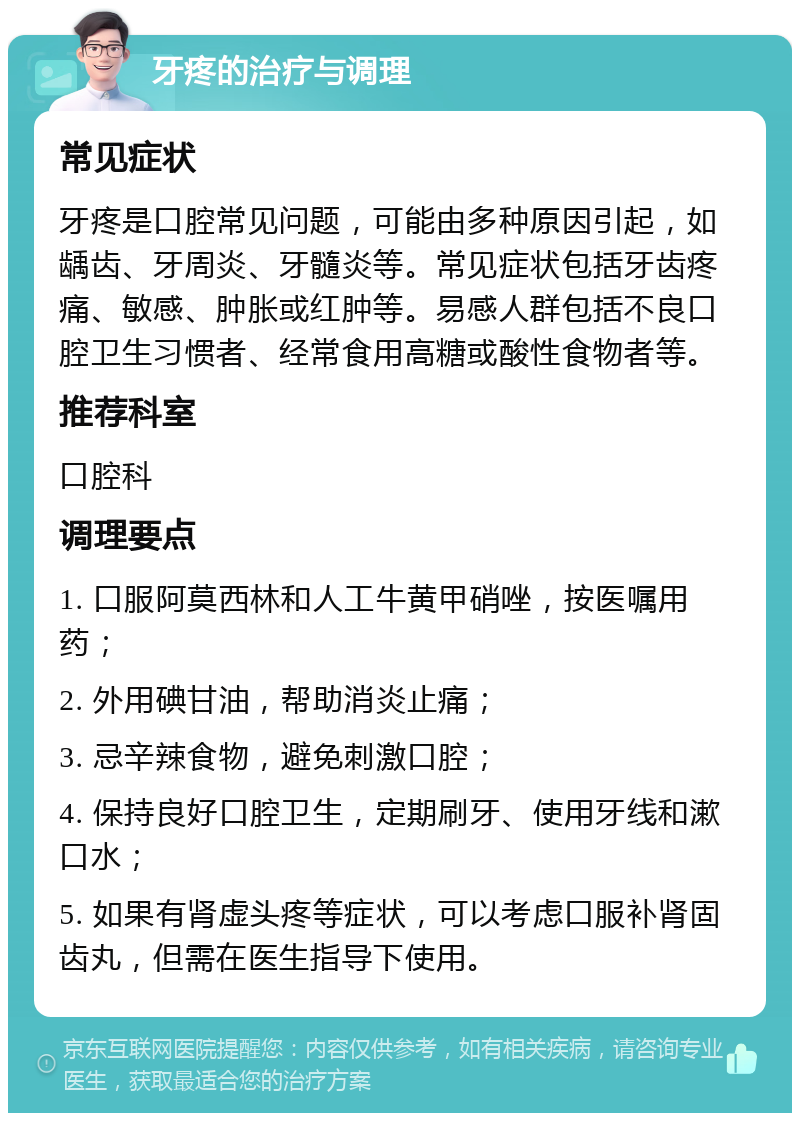 牙疼的治疗与调理 常见症状 牙疼是口腔常见问题，可能由多种原因引起，如龋齿、牙周炎、牙髓炎等。常见症状包括牙齿疼痛、敏感、肿胀或红肿等。易感人群包括不良口腔卫生习惯者、经常食用高糖或酸性食物者等。 推荐科室 口腔科 调理要点 1. 口服阿莫西林和人工牛黄甲硝唑，按医嘱用药； 2. 外用碘甘油，帮助消炎止痛； 3. 忌辛辣食物，避免刺激口腔； 4. 保持良好口腔卫生，定期刷牙、使用牙线和漱口水； 5. 如果有肾虚头疼等症状，可以考虑口服补肾固齿丸，但需在医生指导下使用。