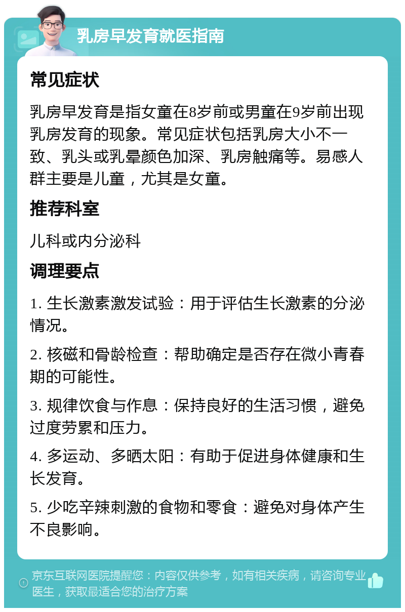 乳房早发育就医指南 常见症状 乳房早发育是指女童在8岁前或男童在9岁前出现乳房发育的现象。常见症状包括乳房大小不一致、乳头或乳晕颜色加深、乳房触痛等。易感人群主要是儿童，尤其是女童。 推荐科室 儿科或内分泌科 调理要点 1. 生长激素激发试验：用于评估生长激素的分泌情况。 2. 核磁和骨龄检查：帮助确定是否存在微小青春期的可能性。 3. 规律饮食与作息：保持良好的生活习惯，避免过度劳累和压力。 4. 多运动、多晒太阳：有助于促进身体健康和生长发育。 5. 少吃辛辣刺激的食物和零食：避免对身体产生不良影响。