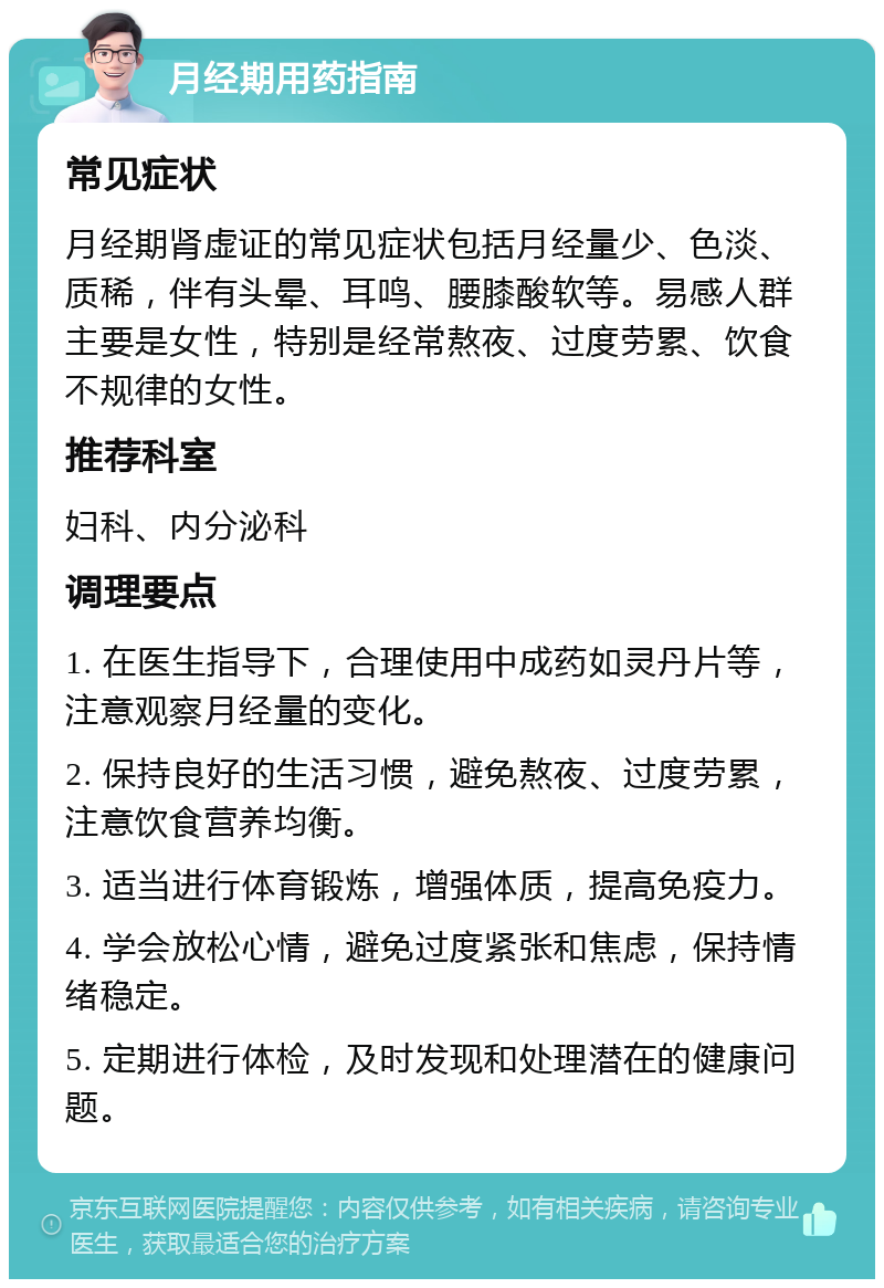 月经期用药指南 常见症状 月经期肾虚证的常见症状包括月经量少、色淡、质稀，伴有头晕、耳鸣、腰膝酸软等。易感人群主要是女性，特别是经常熬夜、过度劳累、饮食不规律的女性。 推荐科室 妇科、内分泌科 调理要点 1. 在医生指导下，合理使用中成药如灵丹片等，注意观察月经量的变化。 2. 保持良好的生活习惯，避免熬夜、过度劳累，注意饮食营养均衡。 3. 适当进行体育锻炼，增强体质，提高免疫力。 4. 学会放松心情，避免过度紧张和焦虑，保持情绪稳定。 5. 定期进行体检，及时发现和处理潜在的健康问题。