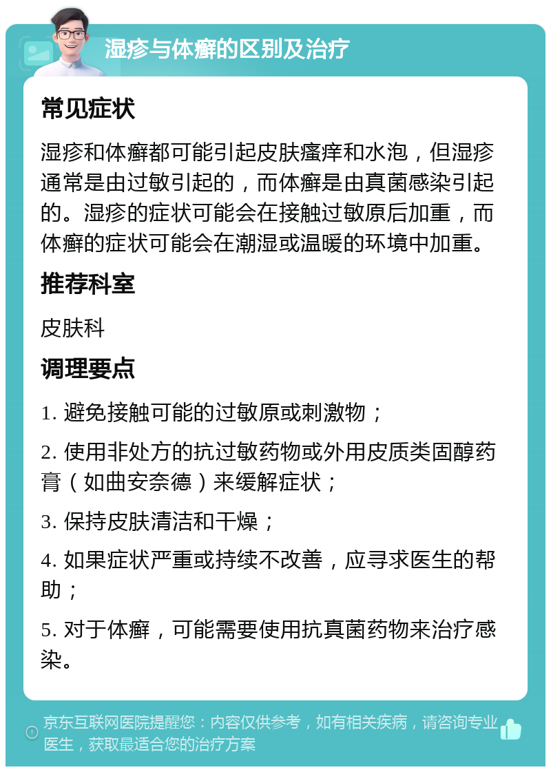 湿疹与体癣的区别及治疗 常见症状 湿疹和体癣都可能引起皮肤瘙痒和水泡，但湿疹通常是由过敏引起的，而体癣是由真菌感染引起的。湿疹的症状可能会在接触过敏原后加重，而体癣的症状可能会在潮湿或温暖的环境中加重。 推荐科室 皮肤科 调理要点 1. 避免接触可能的过敏原或刺激物； 2. 使用非处方的抗过敏药物或外用皮质类固醇药膏（如曲安奈德）来缓解症状； 3. 保持皮肤清洁和干燥； 4. 如果症状严重或持续不改善，应寻求医生的帮助； 5. 对于体癣，可能需要使用抗真菌药物来治疗感染。