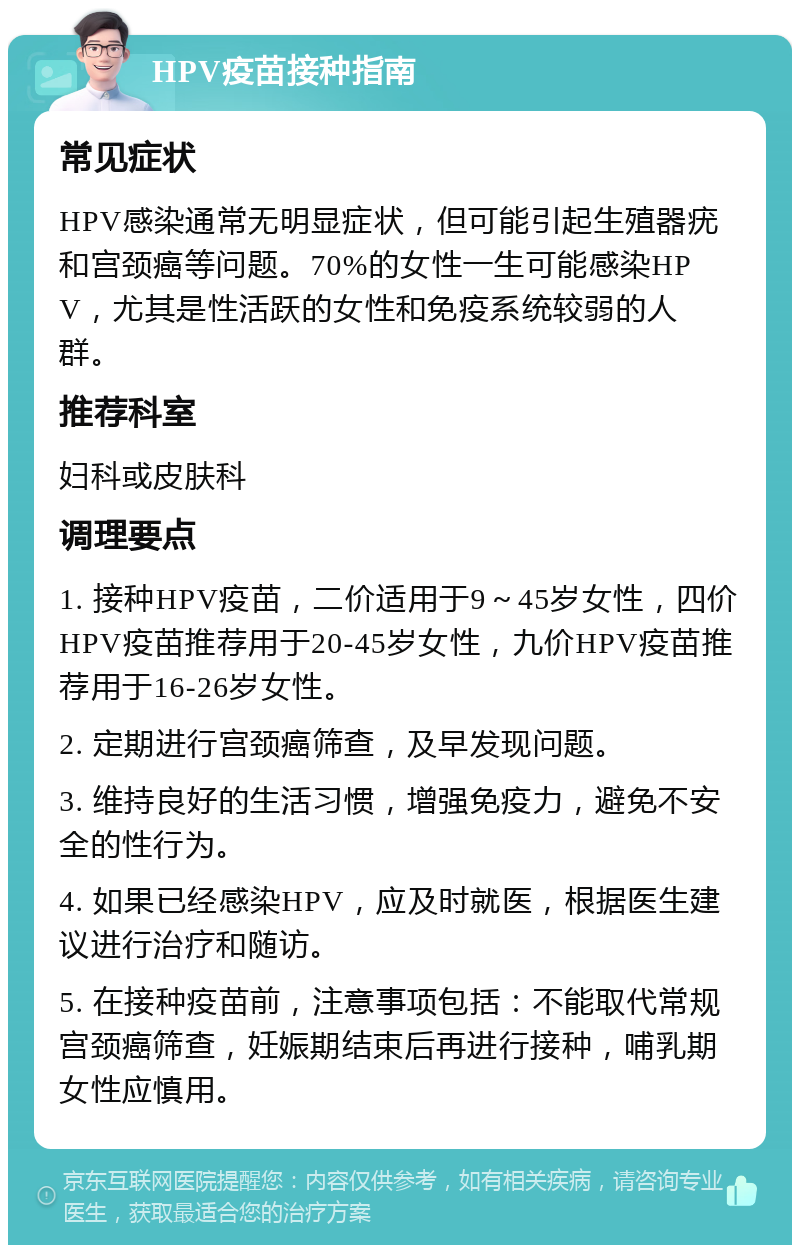 HPV疫苗接种指南 常见症状 HPV感染通常无明显症状，但可能引起生殖器疣和宫颈癌等问题。70%的女性一生可能感染HPV，尤其是性活跃的女性和免疫系统较弱的人群。 推荐科室 妇科或皮肤科 调理要点 1. 接种HPV疫苗，二价适用于9～45岁女性，四价HPV疫苗推荐用于20-45岁女性，九价HPV疫苗推荐用于16-26岁女性。 2. 定期进行宫颈癌筛查，及早发现问题。 3. 维持良好的生活习惯，增强免疫力，避免不安全的性行为。 4. 如果已经感染HPV，应及时就医，根据医生建议进行治疗和随访。 5. 在接种疫苗前，注意事项包括：不能取代常规宫颈癌筛查，妊娠期结束后再进行接种，哺乳期女性应慎用。