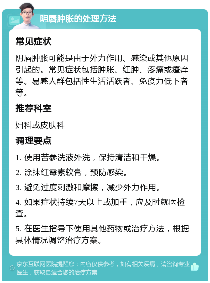 阴唇肿胀的处理方法 常见症状 阴唇肿胀可能是由于外力作用、感染或其他原因引起的。常见症状包括肿胀、红肿、疼痛或瘙痒等。易感人群包括性生活活跃者、免疫力低下者等。 推荐科室 妇科或皮肤科 调理要点 1. 使用苦参洗液外洗，保持清洁和干燥。 2. 涂抹红霉素软膏，预防感染。 3. 避免过度刺激和摩擦，减少外力作用。 4. 如果症状持续7天以上或加重，应及时就医检查。 5. 在医生指导下使用其他药物或治疗方法，根据具体情况调整治疗方案。