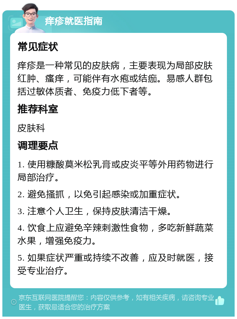 痒疹就医指南 常见症状 痒疹是一种常见的皮肤病，主要表现为局部皮肤红肿、瘙痒，可能伴有水疱或结痂。易感人群包括过敏体质者、免疫力低下者等。 推荐科室 皮肤科 调理要点 1. 使用糠酸莫米松乳膏或皮炎平等外用药物进行局部治疗。 2. 避免搔抓，以免引起感染或加重症状。 3. 注意个人卫生，保持皮肤清洁干燥。 4. 饮食上应避免辛辣刺激性食物，多吃新鲜蔬菜水果，增强免疫力。 5. 如果症状严重或持续不改善，应及时就医，接受专业治疗。