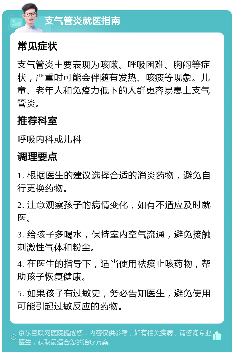 支气管炎就医指南 常见症状 支气管炎主要表现为咳嗽、呼吸困难、胸闷等症状，严重时可能会伴随有发热、咳痰等现象。儿童、老年人和免疫力低下的人群更容易患上支气管炎。 推荐科室 呼吸内科或儿科 调理要点 1. 根据医生的建议选择合适的消炎药物，避免自行更换药物。 2. 注意观察孩子的病情变化，如有不适应及时就医。 3. 给孩子多喝水，保持室内空气流通，避免接触刺激性气体和粉尘。 4. 在医生的指导下，适当使用祛痰止咳药物，帮助孩子恢复健康。 5. 如果孩子有过敏史，务必告知医生，避免使用可能引起过敏反应的药物。