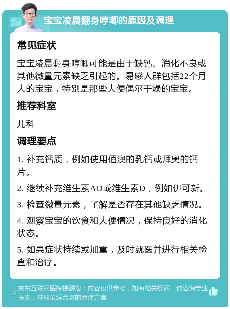 宝宝凌晨翻身哼唧的原因及调理 常见症状 宝宝凌晨翻身哼唧可能是由于缺钙、消化不良或其他微量元素缺乏引起的。易感人群包括22个月大的宝宝，特别是那些大便偶尔干燥的宝宝。 推荐科室 儿科 调理要点 1. 补充钙质，例如使用佰澳的乳钙或拜奥的钙片。 2. 继续补充维生素AD或维生素D，例如伊可新。 3. 检查微量元素，了解是否存在其他缺乏情况。 4. 观察宝宝的饮食和大便情况，保持良好的消化状态。 5. 如果症状持续或加重，及时就医并进行相关检查和治疗。