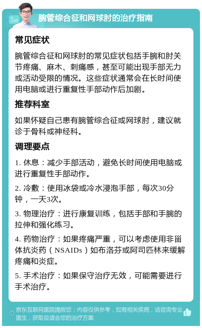 腕管综合征和网球肘的治疗指南 常见症状 腕管综合征和网球肘的常见症状包括手腕和肘关节疼痛、麻木、刺痛感，甚至可能出现手部无力或活动受限的情况。这些症状通常会在长时间使用电脑或进行重复性手部动作后加剧。 推荐科室 如果怀疑自己患有腕管综合征或网球肘，建议就诊于骨科或神经科。 调理要点 1. 休息：减少手部活动，避免长时间使用电脑或进行重复性手部动作。 2. 冷敷：使用冰袋或冷水浸泡手部，每次30分钟，一天3次。 3. 物理治疗：进行康复训练，包括手部和手腕的拉伸和强化练习。 4. 药物治疗：如果疼痛严重，可以考虑使用非甾体抗炎药（NSAIDs）如布洛芬或阿司匹林来缓解疼痛和炎症。 5. 手术治疗：如果保守治疗无效，可能需要进行手术治疗。