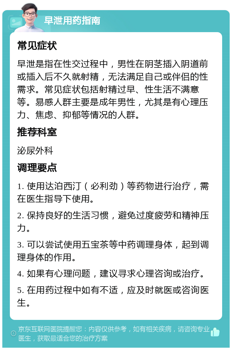 早泄用药指南 常见症状 早泄是指在性交过程中，男性在阴茎插入阴道前或插入后不久就射精，无法满足自己或伴侣的性需求。常见症状包括射精过早、性生活不满意等。易感人群主要是成年男性，尤其是有心理压力、焦虑、抑郁等情况的人群。 推荐科室 泌尿外科 调理要点 1. 使用达泊西汀（必利劲）等药物进行治疗，需在医生指导下使用。 2. 保持良好的生活习惯，避免过度疲劳和精神压力。 3. 可以尝试使用五宝茶等中药调理身体，起到调理身体的作用。 4. 如果有心理问题，建议寻求心理咨询或治疗。 5. 在用药过程中如有不适，应及时就医或咨询医生。