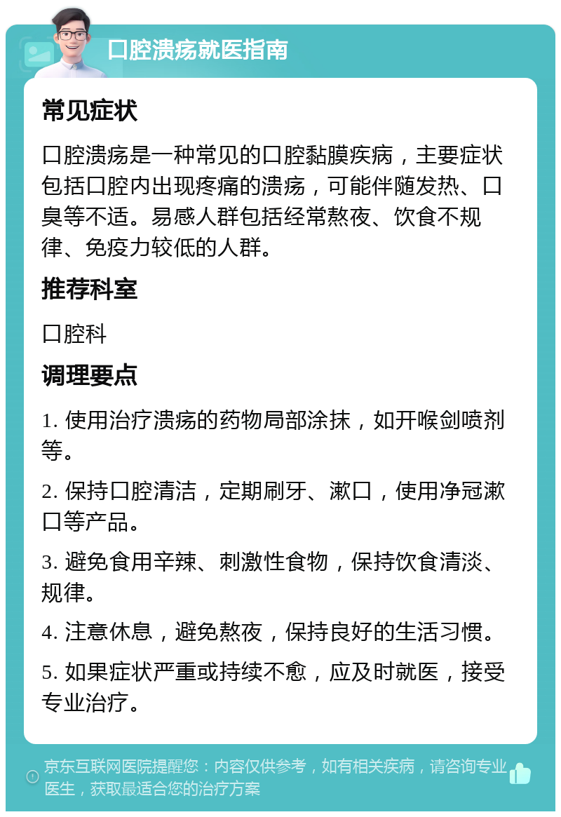 口腔溃疡就医指南 常见症状 口腔溃疡是一种常见的口腔黏膜疾病，主要症状包括口腔内出现疼痛的溃疡，可能伴随发热、口臭等不适。易感人群包括经常熬夜、饮食不规律、免疫力较低的人群。 推荐科室 口腔科 调理要点 1. 使用治疗溃疡的药物局部涂抹，如开喉剑喷剂等。 2. 保持口腔清洁，定期刷牙、漱口，使用净冠漱口等产品。 3. 避免食用辛辣、刺激性食物，保持饮食清淡、规律。 4. 注意休息，避免熬夜，保持良好的生活习惯。 5. 如果症状严重或持续不愈，应及时就医，接受专业治疗。