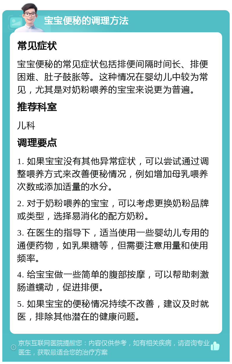 宝宝便秘的调理方法 常见症状 宝宝便秘的常见症状包括排便间隔时间长、排便困难、肚子鼓胀等。这种情况在婴幼儿中较为常见，尤其是对奶粉喂养的宝宝来说更为普遍。 推荐科室 儿科 调理要点 1. 如果宝宝没有其他异常症状，可以尝试通过调整喂养方式来改善便秘情况，例如增加母乳喂养次数或添加适量的水分。 2. 对于奶粉喂养的宝宝，可以考虑更换奶粉品牌或类型，选择易消化的配方奶粉。 3. 在医生的指导下，适当使用一些婴幼儿专用的通便药物，如乳果糖等，但需要注意用量和使用频率。 4. 给宝宝做一些简单的腹部按摩，可以帮助刺激肠道蠕动，促进排便。 5. 如果宝宝的便秘情况持续不改善，建议及时就医，排除其他潜在的健康问题。