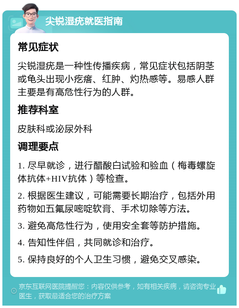 尖锐湿疣就医指南 常见症状 尖锐湿疣是一种性传播疾病，常见症状包括阴茎或龟头出现小疙瘩、红肿、灼热感等。易感人群主要是有高危性行为的人群。 推荐科室 皮肤科或泌尿外科 调理要点 1. 尽早就诊，进行醋酸白试验和验血（梅毒螺旋体抗体+HIV抗体）等检查。 2. 根据医生建议，可能需要长期治疗，包括外用药物如五氟尿嘧啶软膏、手术切除等方法。 3. 避免高危性行为，使用安全套等防护措施。 4. 告知性伴侣，共同就诊和治疗。 5. 保持良好的个人卫生习惯，避免交叉感染。