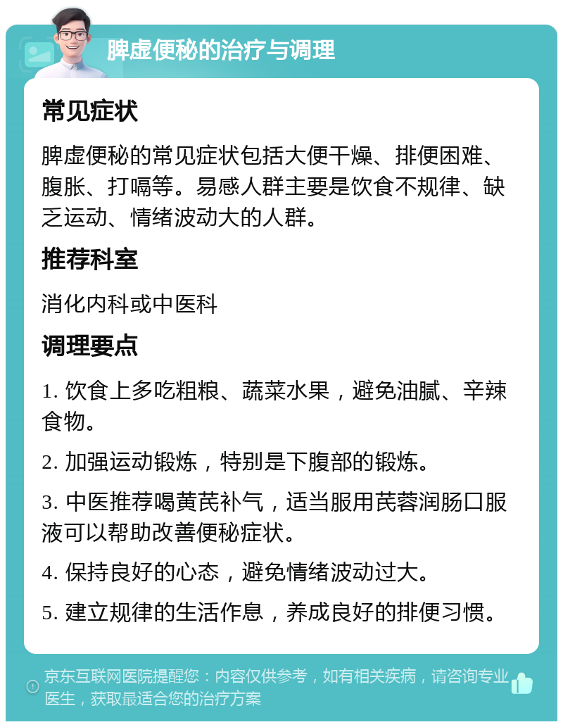 脾虚便秘的治疗与调理 常见症状 脾虚便秘的常见症状包括大便干燥、排便困难、腹胀、打嗝等。易感人群主要是饮食不规律、缺乏运动、情绪波动大的人群。 推荐科室 消化内科或中医科 调理要点 1. 饮食上多吃粗粮、蔬菜水果，避免油腻、辛辣食物。 2. 加强运动锻炼，特别是下腹部的锻炼。 3. 中医推荐喝黄芪补气，适当服用芪蓉润肠口服液可以帮助改善便秘症状。 4. 保持良好的心态，避免情绪波动过大。 5. 建立规律的生活作息，养成良好的排便习惯。