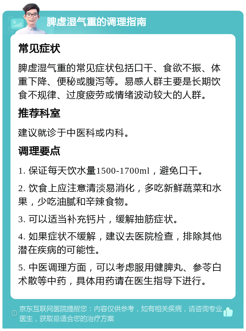 脾虚湿气重的调理指南 常见症状 脾虚湿气重的常见症状包括口干、食欲不振、体重下降、便秘或腹泻等。易感人群主要是长期饮食不规律、过度疲劳或情绪波动较大的人群。 推荐科室 建议就诊于中医科或内科。 调理要点 1. 保证每天饮水量1500-1700ml，避免口干。 2. 饮食上应注意清淡易消化，多吃新鲜蔬菜和水果，少吃油腻和辛辣食物。 3. 可以适当补充钙片，缓解抽筋症状。 4. 如果症状不缓解，建议去医院检查，排除其他潜在疾病的可能性。 5. 中医调理方面，可以考虑服用健脾丸、参苓白术散等中药，具体用药请在医生指导下进行。