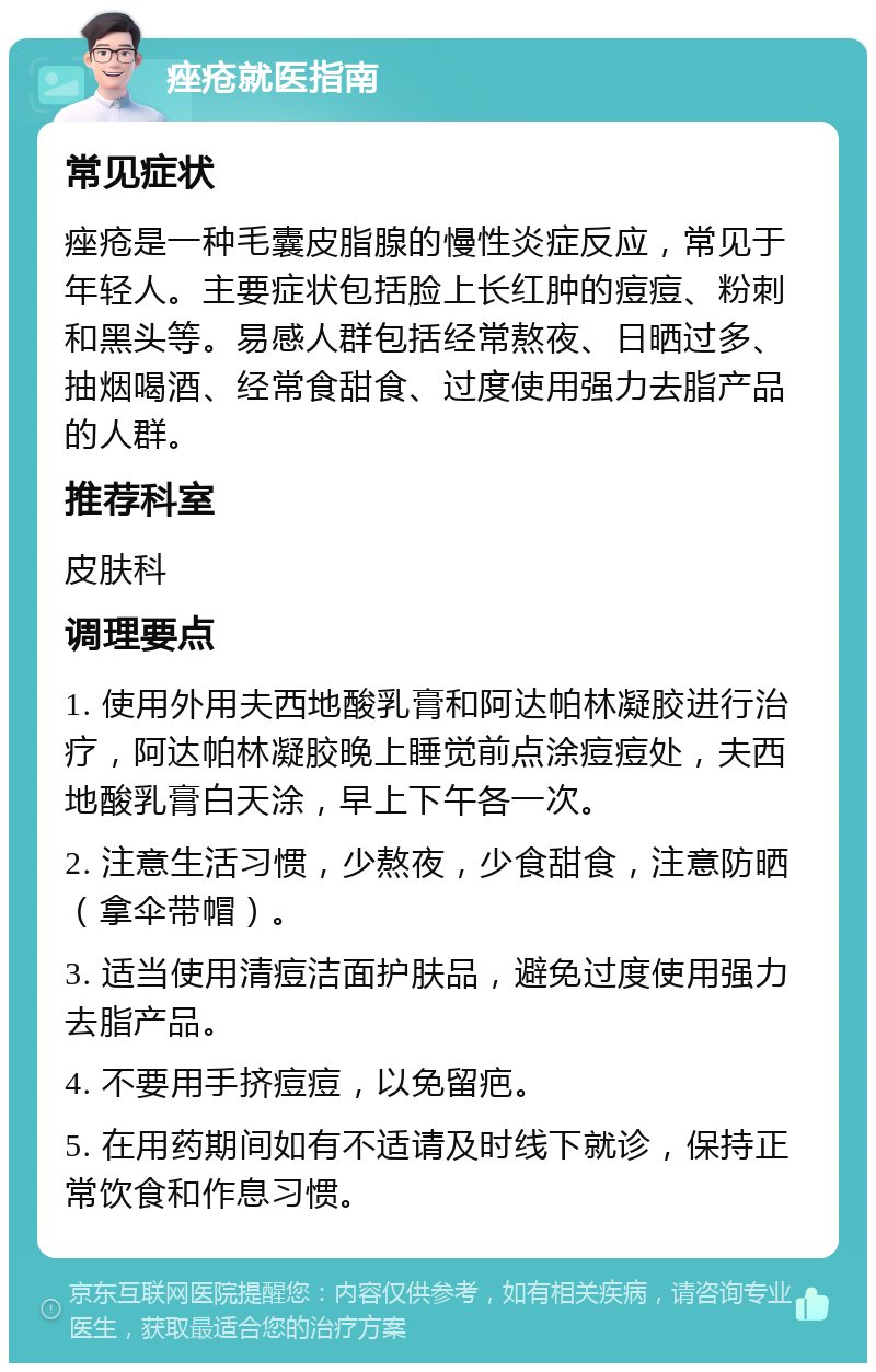 痤疮就医指南 常见症状 痤疮是一种毛囊皮脂腺的慢性炎症反应，常见于年轻人。主要症状包括脸上长红肿的痘痘、粉刺和黑头等。易感人群包括经常熬夜、日晒过多、抽烟喝酒、经常食甜食、过度使用强力去脂产品的人群。 推荐科室 皮肤科 调理要点 1. 使用外用夫西地酸乳膏和阿达帕林凝胶进行治疗，阿达帕林凝胶晚上睡觉前点涂痘痘处，夫西地酸乳膏白天涂，早上下午各一次。 2. 注意生活习惯，少熬夜，少食甜食，注意防晒（拿伞带帽）。 3. 适当使用清痘洁面护肤品，避免过度使用强力去脂产品。 4. 不要用手挤痘痘，以免留疤。 5. 在用药期间如有不适请及时线下就诊，保持正常饮食和作息习惯。