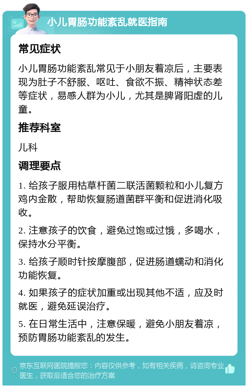 小儿胃肠功能紊乱就医指南 常见症状 小儿胃肠功能紊乱常见于小朋友着凉后，主要表现为肚子不舒服、呕吐、食欲不振、精神状态差等症状，易感人群为小儿，尤其是脾肾阳虚的儿童。 推荐科室 儿科 调理要点 1. 给孩子服用枯草杆菌二联活菌颗粒和小儿复方鸡内金散，帮助恢复肠道菌群平衡和促进消化吸收。 2. 注意孩子的饮食，避免过饱或过饿，多喝水，保持水分平衡。 3. 给孩子顺时针按摩腹部，促进肠道蠕动和消化功能恢复。 4. 如果孩子的症状加重或出现其他不适，应及时就医，避免延误治疗。 5. 在日常生活中，注意保暖，避免小朋友着凉，预防胃肠功能紊乱的发生。