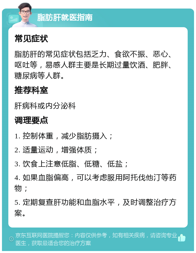 脂肪肝就医指南 常见症状 脂肪肝的常见症状包括乏力、食欲不振、恶心、呕吐等，易感人群主要是长期过量饮酒、肥胖、糖尿病等人群。 推荐科室 肝病科或内分泌科 调理要点 1. 控制体重，减少脂肪摄入； 2. 适量运动，增强体质； 3. 饮食上注意低脂、低糖、低盐； 4. 如果血脂偏高，可以考虑服用阿托伐他汀等药物； 5. 定期复查肝功能和血脂水平，及时调整治疗方案。