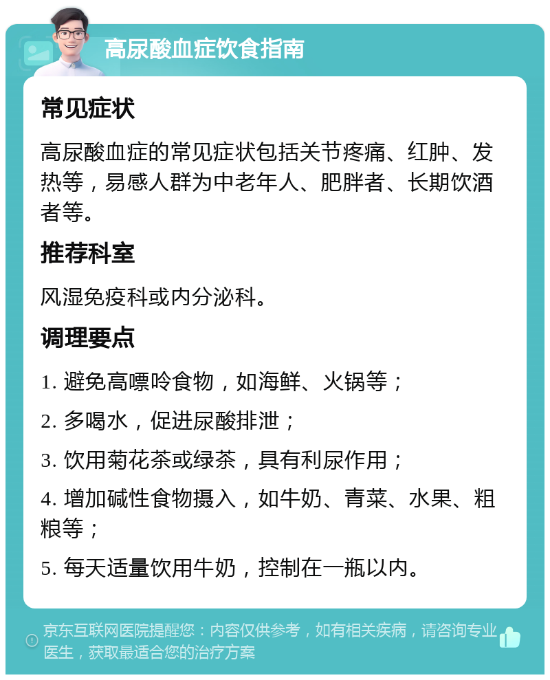 高尿酸血症饮食指南 常见症状 高尿酸血症的常见症状包括关节疼痛、红肿、发热等，易感人群为中老年人、肥胖者、长期饮酒者等。 推荐科室 风湿免疫科或内分泌科。 调理要点 1. 避免高嘌呤食物，如海鲜、火锅等； 2. 多喝水，促进尿酸排泄； 3. 饮用菊花茶或绿茶，具有利尿作用； 4. 增加碱性食物摄入，如牛奶、青菜、水果、粗粮等； 5. 每天适量饮用牛奶，控制在一瓶以内。