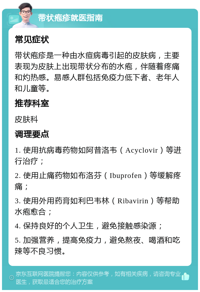 带状疱疹就医指南 常见症状 带状疱疹是一种由水痘病毒引起的皮肤病，主要表现为皮肤上出现带状分布的水疱，伴随着疼痛和灼热感。易感人群包括免疫力低下者、老年人和儿童等。 推荐科室 皮肤科 调理要点 1. 使用抗病毒药物如阿昔洛韦（Acyclovir）等进行治疗； 2. 使用止痛药物如布洛芬（Ibuprofen）等缓解疼痛； 3. 使用外用药膏如利巴韦林（Ribavirin）等帮助水疱愈合； 4. 保持良好的个人卫生，避免接触感染源； 5. 加强营养，提高免疫力，避免熬夜、喝酒和吃辣等不良习惯。