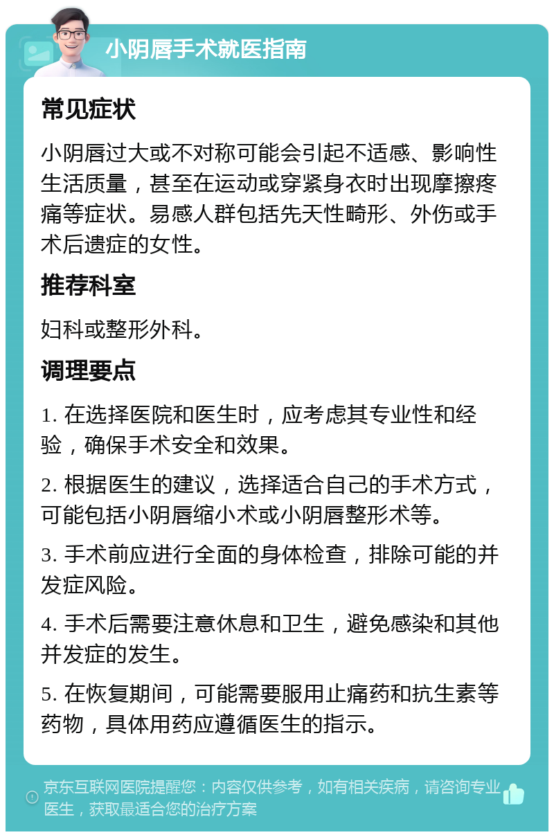 小阴唇手术就医指南 常见症状 小阴唇过大或不对称可能会引起不适感、影响性生活质量，甚至在运动或穿紧身衣时出现摩擦疼痛等症状。易感人群包括先天性畸形、外伤或手术后遗症的女性。 推荐科室 妇科或整形外科。 调理要点 1. 在选择医院和医生时，应考虑其专业性和经验，确保手术安全和效果。 2. 根据医生的建议，选择适合自己的手术方式，可能包括小阴唇缩小术或小阴唇整形术等。 3. 手术前应进行全面的身体检查，排除可能的并发症风险。 4. 手术后需要注意休息和卫生，避免感染和其他并发症的发生。 5. 在恢复期间，可能需要服用止痛药和抗生素等药物，具体用药应遵循医生的指示。