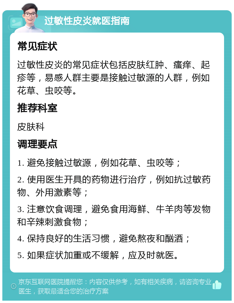 过敏性皮炎就医指南 常见症状 过敏性皮炎的常见症状包括皮肤红肿、瘙痒、起疹等，易感人群主要是接触过敏源的人群，例如花草、虫咬等。 推荐科室 皮肤科 调理要点 1. 避免接触过敏源，例如花草、虫咬等； 2. 使用医生开具的药物进行治疗，例如抗过敏药物、外用激素等； 3. 注意饮食调理，避免食用海鲜、牛羊肉等发物和辛辣刺激食物； 4. 保持良好的生活习惯，避免熬夜和酗酒； 5. 如果症状加重或不缓解，应及时就医。