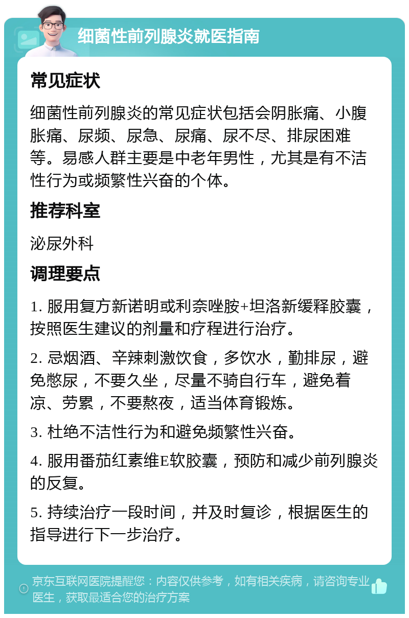 细菌性前列腺炎就医指南 常见症状 细菌性前列腺炎的常见症状包括会阴胀痛、小腹胀痛、尿频、尿急、尿痛、尿不尽、排尿困难等。易感人群主要是中老年男性，尤其是有不洁性行为或频繁性兴奋的个体。 推荐科室 泌尿外科 调理要点 1. 服用复方新诺明或利奈唑胺+坦洛新缓释胶囊，按照医生建议的剂量和疗程进行治疗。 2. 忌烟酒、辛辣刺激饮食，多饮水，勤排尿，避免憋尿，不要久坐，尽量不骑自行车，避免着凉、劳累，不要熬夜，适当体育锻炼。 3. 杜绝不洁性行为和避免频繁性兴奋。 4. 服用番茄红素维E软胶囊，预防和减少前列腺炎的反复。 5. 持续治疗一段时间，并及时复诊，根据医生的指导进行下一步治疗。