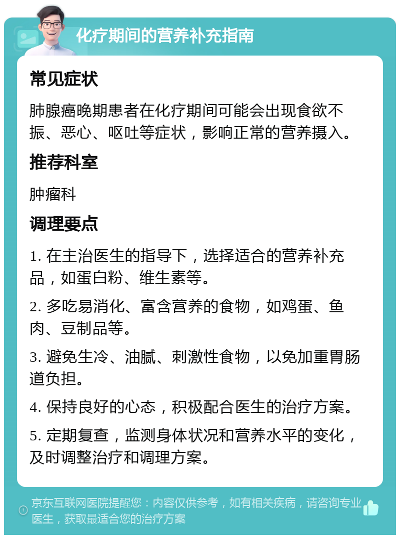 化疗期间的营养补充指南 常见症状 肺腺癌晚期患者在化疗期间可能会出现食欲不振、恶心、呕吐等症状，影响正常的营养摄入。 推荐科室 肿瘤科 调理要点 1. 在主治医生的指导下，选择适合的营养补充品，如蛋白粉、维生素等。 2. 多吃易消化、富含营养的食物，如鸡蛋、鱼肉、豆制品等。 3. 避免生冷、油腻、刺激性食物，以免加重胃肠道负担。 4. 保持良好的心态，积极配合医生的治疗方案。 5. 定期复查，监测身体状况和营养水平的变化，及时调整治疗和调理方案。