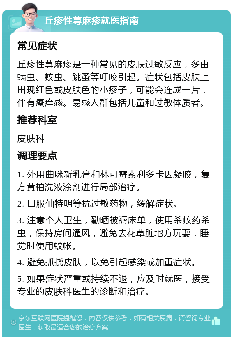 丘疹性荨麻疹就医指南 常见症状 丘疹性荨麻疹是一种常见的皮肤过敏反应，多由螨虫、蚊虫、跳蚤等叮咬引起。症状包括皮肤上出现红色或皮肤色的小疹子，可能会连成一片，伴有瘙痒感。易感人群包括儿童和过敏体质者。 推荐科室 皮肤科 调理要点 1. 外用曲咪新乳膏和林可霉素利多卡因凝胶，复方黄柏洗液涂剂进行局部治疗。 2. 口服仙特明等抗过敏药物，缓解症状。 3. 注意个人卫生，勤晒被褥床单，使用杀蚊药杀虫，保持房间通风，避免去花草脏地方玩耍，睡觉时使用蚊帐。 4. 避免抓挠皮肤，以免引起感染或加重症状。 5. 如果症状严重或持续不退，应及时就医，接受专业的皮肤科医生的诊断和治疗。