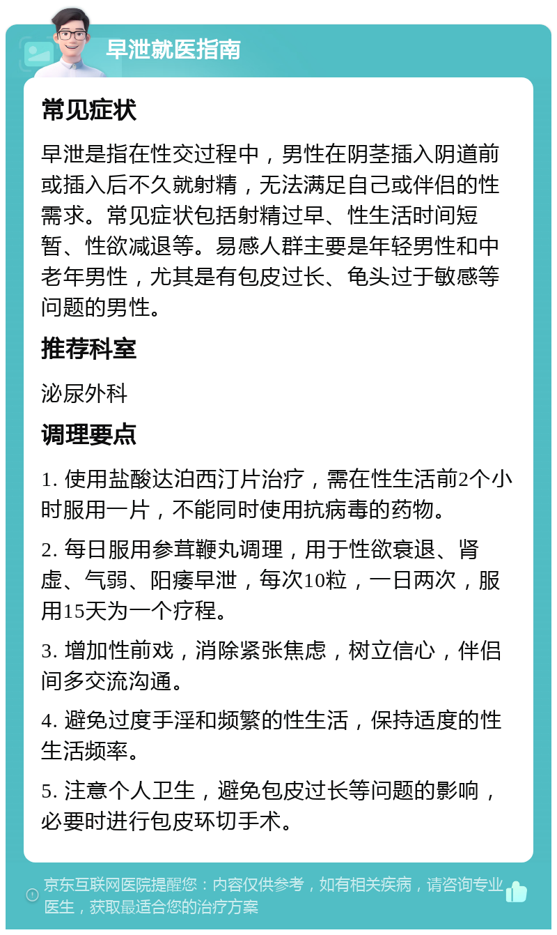 早泄就医指南 常见症状 早泄是指在性交过程中，男性在阴茎插入阴道前或插入后不久就射精，无法满足自己或伴侣的性需求。常见症状包括射精过早、性生活时间短暂、性欲减退等。易感人群主要是年轻男性和中老年男性，尤其是有包皮过长、龟头过于敏感等问题的男性。 推荐科室 泌尿外科 调理要点 1. 使用盐酸达泊西汀片治疗，需在性生活前2个小时服用一片，不能同时使用抗病毒的药物。 2. 每日服用参茸鞭丸调理，用于性欲衰退、肾虚、气弱、阳痿早泄，每次10粒，一日两次，服用15天为一个疗程。 3. 增加性前戏，消除紧张焦虑，树立信心，伴侣间多交流沟通。 4. 避免过度手淫和频繁的性生活，保持适度的性生活频率。 5. 注意个人卫生，避免包皮过长等问题的影响，必要时进行包皮环切手术。