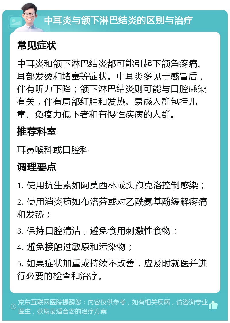 中耳炎与颌下淋巴结炎的区别与治疗 常见症状 中耳炎和颌下淋巴结炎都可能引起下颌角疼痛、耳部发烫和堵塞等症状。中耳炎多见于感冒后，伴有听力下降；颌下淋巴结炎则可能与口腔感染有关，伴有局部红肿和发热。易感人群包括儿童、免疫力低下者和有慢性疾病的人群。 推荐科室 耳鼻喉科或口腔科 调理要点 1. 使用抗生素如阿莫西林或头孢克洛控制感染； 2. 使用消炎药如布洛芬或对乙酰氨基酚缓解疼痛和发热； 3. 保持口腔清洁，避免食用刺激性食物； 4. 避免接触过敏原和污染物； 5. 如果症状加重或持续不改善，应及时就医并进行必要的检查和治疗。