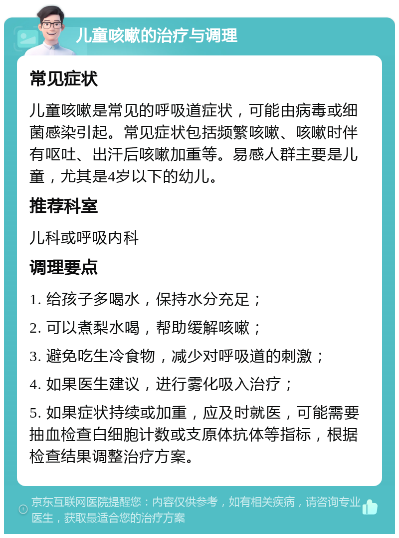 儿童咳嗽的治疗与调理 常见症状 儿童咳嗽是常见的呼吸道症状，可能由病毒或细菌感染引起。常见症状包括频繁咳嗽、咳嗽时伴有呕吐、出汗后咳嗽加重等。易感人群主要是儿童，尤其是4岁以下的幼儿。 推荐科室 儿科或呼吸内科 调理要点 1. 给孩子多喝水，保持水分充足； 2. 可以煮梨水喝，帮助缓解咳嗽； 3. 避免吃生冷食物，减少对呼吸道的刺激； 4. 如果医生建议，进行雾化吸入治疗； 5. 如果症状持续或加重，应及时就医，可能需要抽血检查白细胞计数或支原体抗体等指标，根据检查结果调整治疗方案。