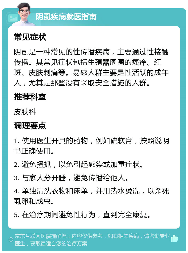 阴虱疾病就医指南 常见症状 阴虱是一种常见的性传播疾病，主要通过性接触传播。其常见症状包括生殖器周围的瘙痒、红斑、皮肤刺痛等。易感人群主要是性活跃的成年人，尤其是那些没有采取安全措施的人群。 推荐科室 皮肤科 调理要点 1. 使用医生开具的药物，例如硫软膏，按照说明书正确使用。 2. 避免搔抓，以免引起感染或加重症状。 3. 与家人分开睡，避免传播给他人。 4. 单独清洗衣物和床单，并用热水烫洗，以杀死虱卵和成虫。 5. 在治疗期间避免性行为，直到完全康复。