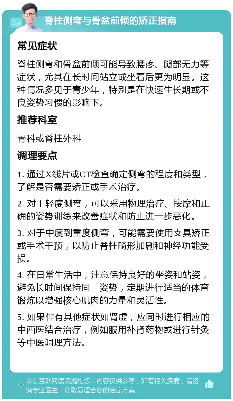 脊柱侧弯与骨盆前倾的矫正指南 常见症状 脊柱侧弯和骨盆前倾可能导致腰疼、腿部无力等症状，尤其在长时间站立或坐着后更为明显。这种情况多见于青少年，特别是在快速生长期或不良姿势习惯的影响下。 推荐科室 骨科或脊柱外科 调理要点 1. 通过X线片或CT检查确定侧弯的程度和类型，了解是否需要矫正或手术治疗。 2. 对于轻度侧弯，可以采用物理治疗、按摩和正确的姿势训练来改善症状和防止进一步恶化。 3. 对于中度到重度侧弯，可能需要使用支具矫正或手术干预，以防止脊柱畸形加剧和神经功能受损。 4. 在日常生活中，注意保持良好的坐姿和站姿，避免长时间保持同一姿势，定期进行适当的体育锻炼以增强核心肌肉的力量和灵活性。 5. 如果伴有其他症状如肾虚，应同时进行相应的中西医结合治疗，例如服用补肾药物或进行针灸等中医调理方法。