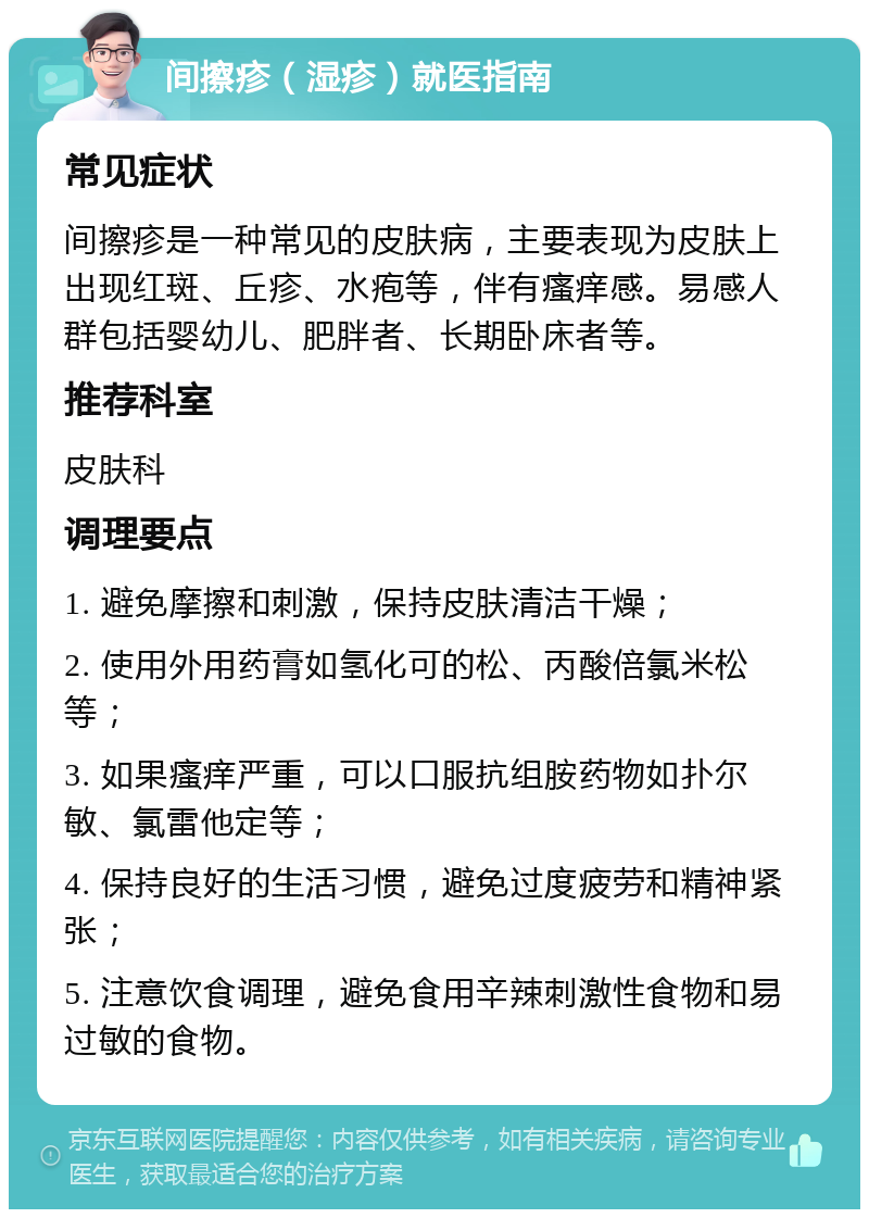 间擦疹（湿疹）就医指南 常见症状 间擦疹是一种常见的皮肤病，主要表现为皮肤上出现红斑、丘疹、水疱等，伴有瘙痒感。易感人群包括婴幼儿、肥胖者、长期卧床者等。 推荐科室 皮肤科 调理要点 1. 避免摩擦和刺激，保持皮肤清洁干燥； 2. 使用外用药膏如氢化可的松、丙酸倍氯米松等； 3. 如果瘙痒严重，可以口服抗组胺药物如扑尔敏、氯雷他定等； 4. 保持良好的生活习惯，避免过度疲劳和精神紧张； 5. 注意饮食调理，避免食用辛辣刺激性食物和易过敏的食物。