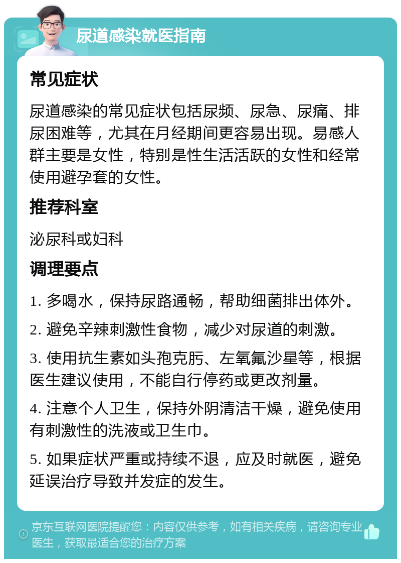 尿道感染就医指南 常见症状 尿道感染的常见症状包括尿频、尿急、尿痛、排尿困难等，尤其在月经期间更容易出现。易感人群主要是女性，特别是性生活活跃的女性和经常使用避孕套的女性。 推荐科室 泌尿科或妇科 调理要点 1. 多喝水，保持尿路通畅，帮助细菌排出体外。 2. 避免辛辣刺激性食物，减少对尿道的刺激。 3. 使用抗生素如头孢克肟、左氧氟沙星等，根据医生建议使用，不能自行停药或更改剂量。 4. 注意个人卫生，保持外阴清洁干燥，避免使用有刺激性的洗液或卫生巾。 5. 如果症状严重或持续不退，应及时就医，避免延误治疗导致并发症的发生。