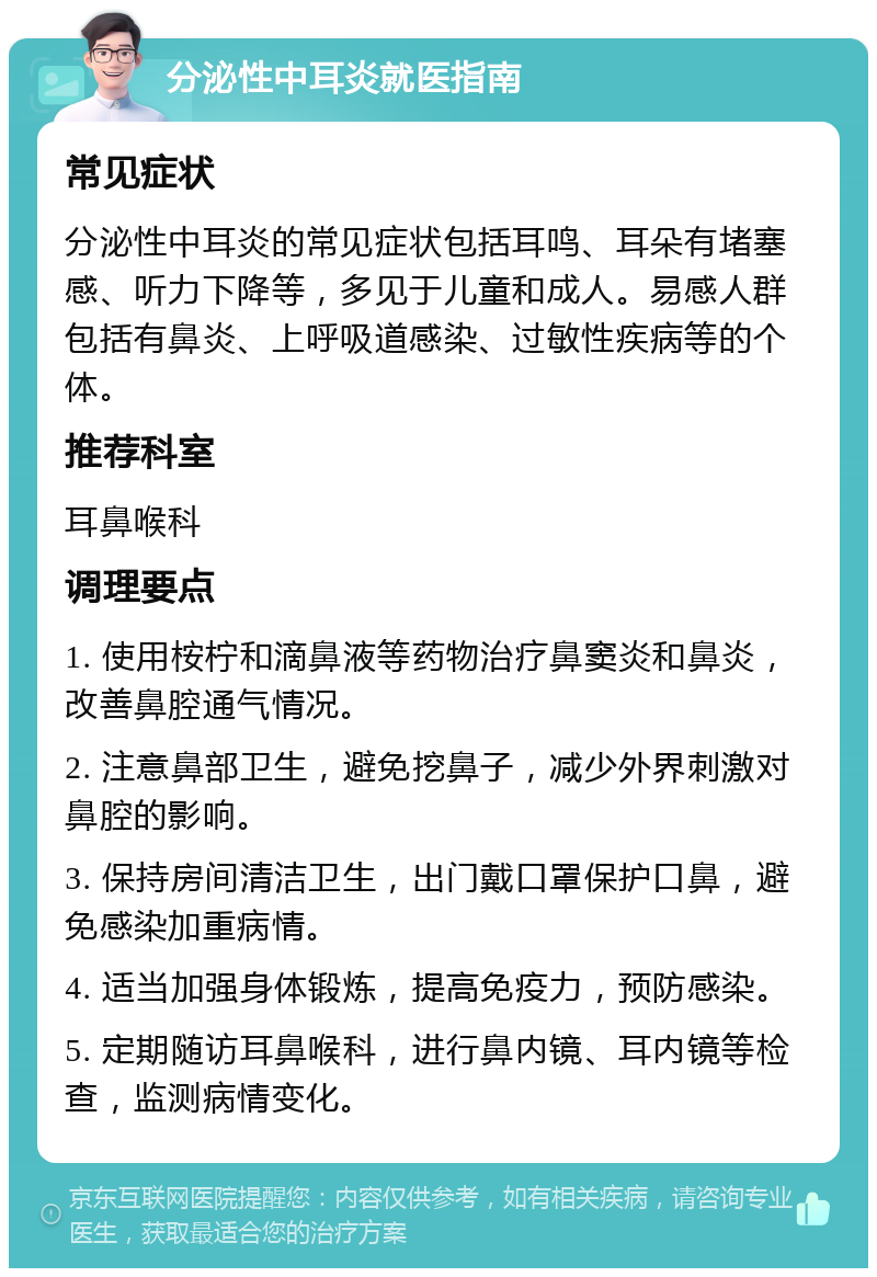 分泌性中耳炎就医指南 常见症状 分泌性中耳炎的常见症状包括耳鸣、耳朵有堵塞感、听力下降等，多见于儿童和成人。易感人群包括有鼻炎、上呼吸道感染、过敏性疾病等的个体。 推荐科室 耳鼻喉科 调理要点 1. 使用桉柠和滴鼻液等药物治疗鼻窦炎和鼻炎，改善鼻腔通气情况。 2. 注意鼻部卫生，避免挖鼻子，减少外界刺激对鼻腔的影响。 3. 保持房间清洁卫生，出门戴口罩保护口鼻，避免感染加重病情。 4. 适当加强身体锻炼，提高免疫力，预防感染。 5. 定期随访耳鼻喉科，进行鼻内镜、耳内镜等检查，监测病情变化。