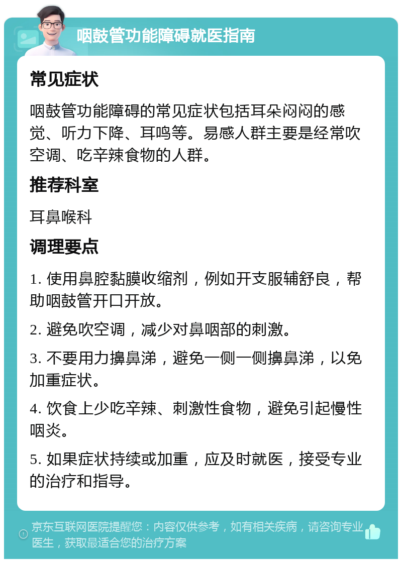 咽鼓管功能障碍就医指南 常见症状 咽鼓管功能障碍的常见症状包括耳朵闷闷的感觉、听力下降、耳鸣等。易感人群主要是经常吹空调、吃辛辣食物的人群。 推荐科室 耳鼻喉科 调理要点 1. 使用鼻腔黏膜收缩剂，例如开支服辅舒良，帮助咽鼓管开口开放。 2. 避免吹空调，减少对鼻咽部的刺激。 3. 不要用力擤鼻涕，避免一侧一侧擤鼻涕，以免加重症状。 4. 饮食上少吃辛辣、刺激性食物，避免引起慢性咽炎。 5. 如果症状持续或加重，应及时就医，接受专业的治疗和指导。