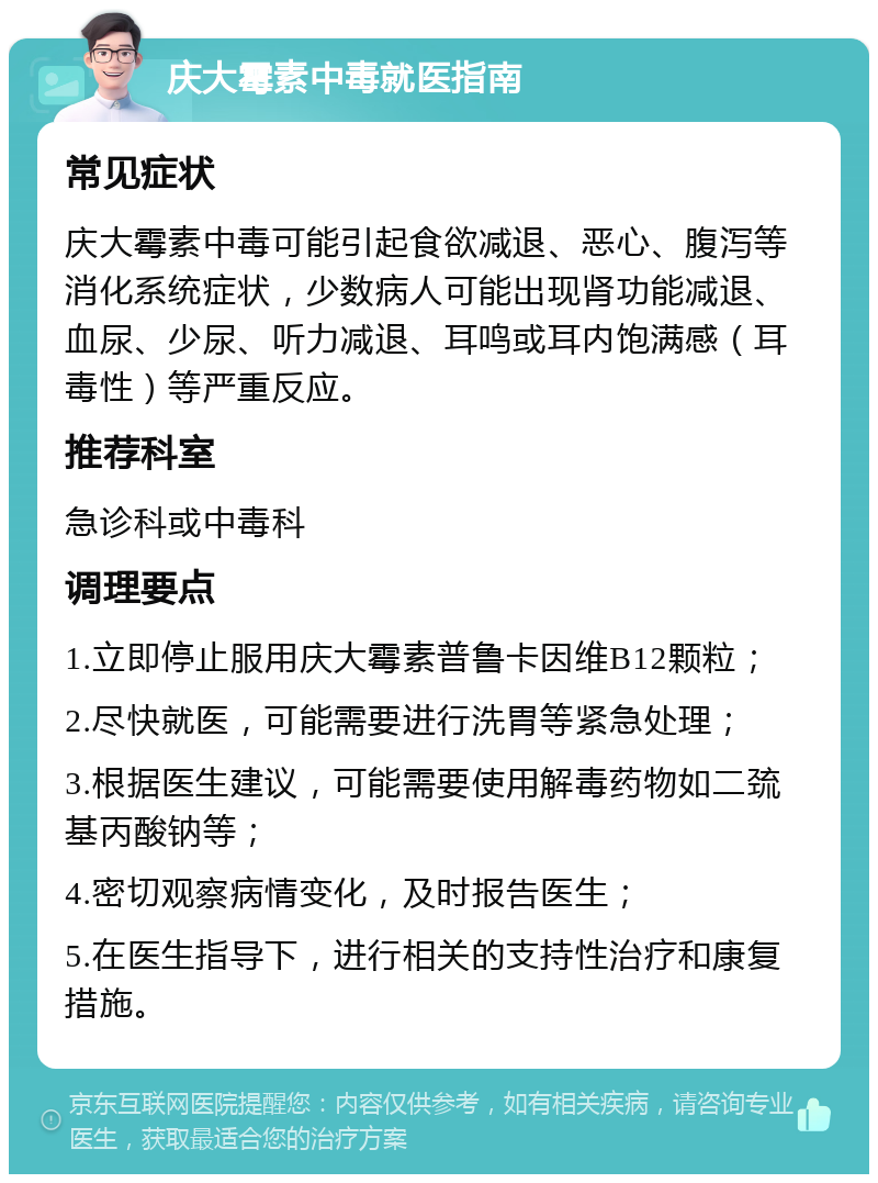 庆大霉素中毒就医指南 常见症状 庆大霉素中毒可能引起食欲减退、恶心、腹泻等消化系统症状，少数病人可能出现肾功能减退、血尿、少尿、听力减退、耳鸣或耳内饱满感（耳毒性）等严重反应。 推荐科室 急诊科或中毒科 调理要点 1.立即停止服用庆大霉素普鲁卡因维B12颗粒； 2.尽快就医，可能需要进行洗胃等紧急处理； 3.根据医生建议，可能需要使用解毒药物如二巯基丙酸钠等； 4.密切观察病情变化，及时报告医生； 5.在医生指导下，进行相关的支持性治疗和康复措施。